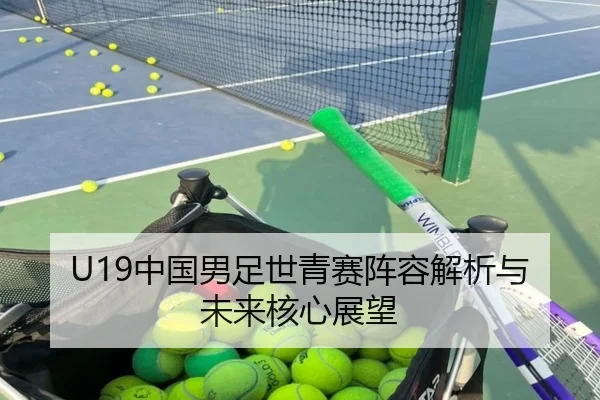 U19中国男足世青赛阵容解析与未来核心展望
